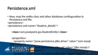 Persistence.xml
• Now, map the entity class and other databases confiuguration in
Persistence.xml file.
<persistence>
<persistence-unit name="Student_details">
<class>com.javatpoint.jpa.StudentEntity</class>
<properties>
<property name="javax.persistence.jdbc.driver" value="com.mysql
.jdbc.Driver"/>
<property name="javax.persistence.jdbc.url" value="jdbc:mysql://
localhost:3306/studentdata"/>
<property name="javax.persistence.jdbc.user" value="root"/>
206
 