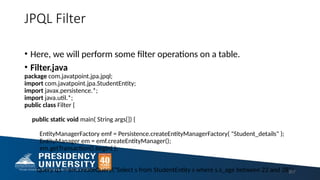 JPQL Filter
• Here, we will perform some filter operations on a table.
• Filter.java
package com.javatpoint.jpa.jpql;
import com.javatpoint.jpa.StudentEntity;
import javax.persistence.*;
import java.util.*;
public class Filter {
public static void main( String args[]) {
EntityManagerFactory emf = Persistence.createEntityManagerFactory( "Student_details" );
EntityManager em = emf.createEntityManager();
em.getTransaction().begin( );
Query q1 = em.createQuery("Select s from StudentEntity s where s.s_age between 22 and 28");
207
 
