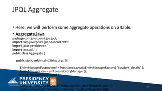 JPQL Aggregate
• Here, we will perform some aggregate operations on a table.
• Aggregate.java
package com.javatpoint.jpa.jpql;
import com.javatpoint.jpa.StudentEntity;
import javax.persistence.*;
import java.util.*;
public class Aggregate {
public static void main( String args[]) {
EntityManagerFactory emf = Persistence.createEntityManagerFactory( "Student_details" );
EntityManager em = emf.createEntityManager();
em.getTransaction().begin( );
Query q1 = em.createQuery("Select count(s) from StudentEntity s");
System.out.println("Number of Student : "+q1.getSingleResult());
209
 