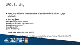 JPQL Sorting
• Here, we will sort the elements of table on the basis of s_age
attribute.
• Sorting.java
package com.javatpoint.jpa.jpql;
import com.javatpoint.jpa.StudentEntity;
import javax.persistence.*;
import java.util.*;
public class Sorting {
public static void main( String args[]) {
EntityManagerFactory emf = Persistence.createEntityManagerFactory( "Student_details" );
EntityManager em = emf.createEntityManager();
em.getTransaction().begin( );
211
 