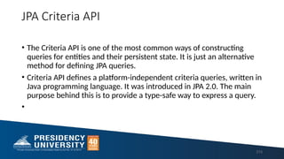 JPA Criteria API
• The Criteria API is one of the most common ways of constructing
queries for entities and their persistent state. It is just an alternative
method for defining JPA queries.
• Criteria API defines a platform-independent criteria queries, written in
Java programming language. It was introduced in JPA 2.0. The main
purpose behind this is to provide a type-safe way to express a query.
•
213
 