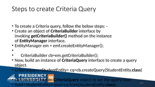 Steps to create Criteria Query
• To create a Criteria query, follow the below steps: -
• Create an object of CriteriaBuilder interface by
invoking getCriteriaBuilder() method on the instance
of EntityManager interface.
• EntityManager em = emf.createEntityManager();
•
• CriteriaBuilder cb=em.getCriteriaBuilder();
• Now, build an instance of CriteriaQuery interface to create a query
object.
• CriteriaQuery<StudentEntity> cq=cb.createQuery(StudentEntity.class)
;
• Call from method on CriteriaQuery object to set the query root.
• Root<StudentEntity> stud=cq.from(StudentEntity.class);
214
 