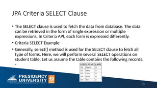 JPA Criteria SELECT Clause
• The SELECT clause is used to fetch the data from database. The data
can be retrieved in the form of single expression or multiple
expressions. In Criteria API, each form is expressed differently.
• Criteria SELECT Example
• Generally, select() method is used for the SELECT clause to fetch all
type of forms. Here, we will perform several SELECT operations on
student table. Let us assume the table contains the following records:
-
216
 