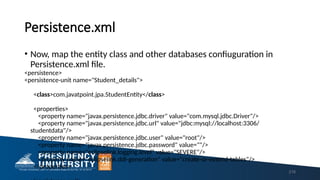 Persistence.xml
• Now, map the entity class and other databases confiuguration in
Persistence.xml file.
<persistence>
<persistence-unit name="Student_details">
<class>com.javatpoint.jpa.StudentEntity</class>
<properties>
<property name="javax.persistence.jdbc.driver" value="com.mysql.jdbc.Driver"/>
<property name="javax.persistence.jdbc.url" value="jdbc:mysql://localhost:3306/
studentdata"/>
<property name="javax.persistence.jdbc.user" value="root"/>
<property name="javax.persistence.jdbc.password" value=""/>
<property name="eclipselink.logging.level" value="SEVERE"/>
<property name="eclipselink.ddl-generation" value="create-or-extend-tables"/>
</properties>
218
 