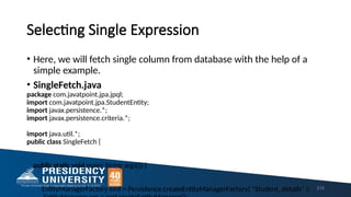 Selecting Single Expression
• Here, we will fetch single column from database with the help of a
simple example.
• SingleFetch.java
package com.javatpoint.jpa.jpql;
import com.javatpoint.jpa.StudentEntity;
import javax.persistence.*;
import javax.persistence.criteria.*;
import java.util.*;
public class SingleFetch {
public static void main( String args[]) {
EntityManagerFactory emf = Persistence.createEntityManagerFactory( "Student_details" ); 219
 