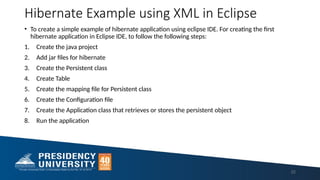 Hibernate Example using XML in Eclipse
• To create a simple example of hibernate application using eclipse IDE. For creating the first
hibernate application in Eclipse IDE, to follow the following steps:
1. Create the java project
2. Add jar files for hibernate
3. Create the Persistent class
4. Create Table
5. Create the mapping file for Persistent class
6. Create the Configuration file
7. Create the Application class that retrieves or stores the persistent object
8. Run the application
22
 