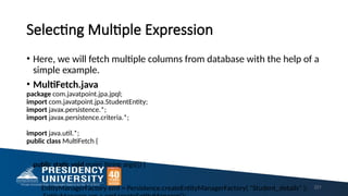 Selecting Multiple Expression
• Here, we will fetch multiple columns from database with the help of a
simple example.
• MultiFetch.java
package com.javatpoint.jpa.jpql;
import com.javatpoint.jpa.StudentEntity;
import javax.persistence.*;
import javax.persistence.criteria.*;
import java.util.*;
public class MultiFetch {
public static void main( String args[]) {
EntityManagerFactory emf = Persistence.createEntityManagerFactory( "Student_details" ); 221
 