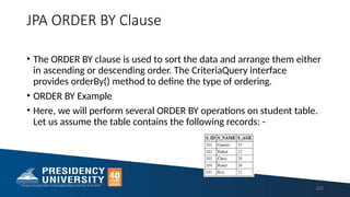 JPA ORDER BY Clause
• The ORDER BY clause is used to sort the data and arrange them either
in ascending or descending order. The CriteriaQuery interface
provides orderBy() method to define the type of ordering.
• ORDER BY Example
• Here, we will perform several ORDER BY operations on student table.
Let us assume the table contains the following records: -
223
 