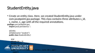StudentEntity.java
• Create an entity class. Here, we created StudentEntity.java under
com.javatpoint.jpa package. This class contains three attributes s_id,
s_name, s_age with all the required annotations.
package com.javatpoint.jpa;
import javax.persistence.*;
@Entity
@Table(name="student")
public class StudentEntity {
@Id
private int s_id;
private String s_name;
private int s_age;
public StudentEntity(int s_id, String s_name, int s_age) {
super();
224
 