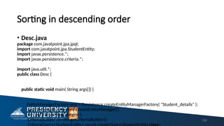 Sorting in descending order
• Desc.java
package com.javatpoint.jpa.jpql;
import com.javatpoint.jpa.StudentEntity;
import javax.persistence.*;
import javax.persistence.criteria.*;
import java.util.*;
public class Desc {
public static void main( String args[]) {
EntityManagerFactory emf = Persistence.createEntityManagerFactory( "Student_details" );
EntityManager em = emf.createEntityManager();
em.getTransaction().begin( );
CriteriaBuilder cb=em.getCriteriaBuilder(); 228
 