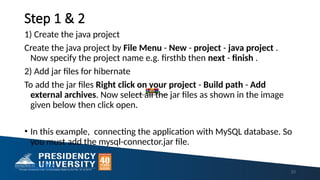 Step 1 & 2
1) Create the java project
Create the java project by File Menu - New - project - java project .
Now specify the project name e.g. firsthb then next - finish .
2) Add jar files for hibernate
To add the jar files Right click on your project - Build path - Add
external archives. Now select all the jar files as shown in the image
given below then click open.
• In this example, connecting the application with MySQL database. So
you must add the mysql-connector.jar file.
mufile
23
hibernatejar.zip
 
