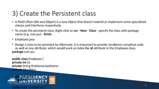 3) Create the Persistent class
25
• A POJO (Plain Old Java Object) is a Java object that doesn't extend or implement some specialized
classes and interfaces respectively
• To create the persistent class, Right click on src - New - Class - specify the class with package
name (e.g. com.pu) - finish .
• Employee.java
• Design a class to be persisted by Hibernate, it is important to provide JavaBeans compliant code
as well as one attribute, which would work as index like id attribute in the Employee class.
package com.pu;
public class Employee {
private int id;
private String firstName,lastName;
private int salary;
public int getId() {
return id;
}
public void setId(int id) {
 