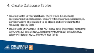 4. Create Database Tables
• creating tables in your database. There would be one table
corresponding to each object, you are willing to provide persistence.
Consider above objects need to be stored and retrieved into the
following RDBMS table −
• create table EMPLOYEE ( id INT NOT NULL auto_increment, firstname
VARCHAR(20) default NULL, lastname VARCHAR(20) default NULL,
salary INT default NULL, PRIMARY KEY (id) );
26
 