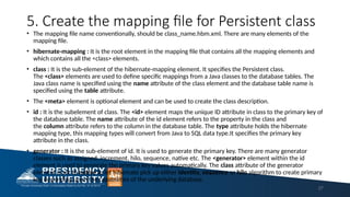 5. Create the mapping file for Persistent class
• The mapping file name conventionally, should be class_name.hbm.xml. There are many elements of the
mapping file.
• hibernate-mapping : It is the root element in the mapping file that contains all the mapping elements and
which contains all the <class> elements.
• class : It is the sub-element of the hibernate-mapping element. It specifies the Persistent class.
The <class> elements are used to define specific mappings from a Java classes to the database tables. The
Java class name is specified using the name attribute of the class element and the database table name is
specified using the table attribute.
• The <meta> element is optional element and can be used to create the class description.
• id : It is the subelement of class. The <id> element maps the unique ID attribute in class to the primary key of
the database table. The name attribute of the id element refers to the property in the class and
the column attribute refers to the column in the database table. The type attribute holds the hibernate
mapping type, this mapping types will convert from Java to SQL data type.It specifies the primary key
attribute in the class.
• generator : It is the sub-element of id. It is used to generate the primary key. There are many generator
classes such as assigned, increment, hilo, sequence, native etc. The <generator> element within the id
element is used to generate the primary key values automatically. The class attribute of the generator
element is set to native to let hibernate pick up either identity, sequence or hilo algorithm to create primary
key depending upon the capabilities of the underlying database.
27
 