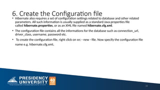 6. Create the Configuration file
• Hibernate also requires a set of configuration settings related to database and other related
parameters. All such information is usually supplied as a standard Java properties file
called hibernate.properties, or as an XML file named hibernate.cfg.xml.
• The configuration file contains all the informations for the database such as connection_url,
driver_class, username, password etc.
• To create the configuration file, right click on src - new - file. Now specify the configuration file
name e.g. hibernate.cfg.xml.
28
 