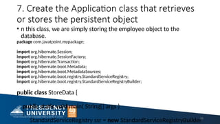 7. Create the Application class that retrieves
or stores the persistent object
• n this class, we are simply storing the employee object to the
database.
package com.javatpoint.mypackage;
import org.hibernate.Session;
import org.hibernate.SessionFactory;
import org.hibernate.Transaction;
import org.hibernate.boot.Metadata;
import org.hibernate.boot.MetadataSources;
import org.hibernate.boot.registry.StandardServiceRegistry;
import org.hibernate.boot.registry.StandardServiceRegistryBuilder;
public class StoreData {
public static void main( String[] args )
{
StandardServiceRegistry ssr = new StandardServiceRegistryBuilder
29
 
