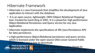 Hibernate Framework
• Hibernate is a Java framework that simplifies the development of Java
application to interact with the database.
• It is an open source, lightweight, ORM (Object Relational Mapping)
tool. Created by Gavin King in 2001. It is a powerful, high performance
Object-Relational Persistence and Query service for any Java
Application.
• Hibernate implements the specifications of JPA (Java Persistence API)
for data persistence.
• a high-performance Object/Relational persistence and query service,
which is licensed under the open source GNU Lesser General Public
License (LGPL) and is free to download.
• Hibernate not only takes care of the mapping from Java classes to
database tables (and from Java data types to SQL data types), but also3
 