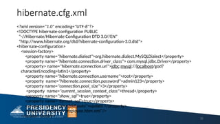 hibernate.cfg.xml
<?xml version="1.0" encoding="UTF-8"?>
<!DOCTYPE hibernate-configuration PUBLIC
"-//Hibernate/Hibernate Configuration DTD 3.0//EN"
"http://www.hibernate.org/dtd/hibernate-configuration-3.0.dtd">
<hibernate-configuration>
<session-factory>
<property name="hibernate.dialect">org.hibernate.dialect.MySQLDialect</property>
<property name="hibernate.connection.driver_class"> com.mysql.jdbc.Driver</property>
<property> name="hibernate.connection.url">jdbc:mysql://localhost/god?
characterEncoding=latin1</property>
<property name="hibernate.connection.username">root</property>
<property name="hibernate.connection.password">admin123</property>
<property name="connection.pool_size">3</property>
<property name="current_session_context_class">thread</property>
<property name="show_sql">true</property>
<property name="format_sql">true</property>
<property name="hbm2ddl.auto">update </property>
<mapping resource="employee.hbm.xml"/>
</session-factory> 32
 