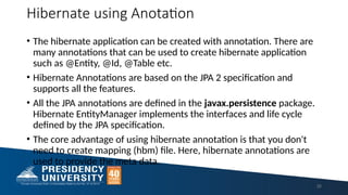 Hibernate using Anotation
• The hibernate application can be created with annotation. There are
many annotations that can be used to create hibernate application
such as @Entity, @Id, @Table etc.
• Hibernate Annotations are based on the JPA 2 specification and
supports all the features.
• All the JPA annotations are defined in the javax.persistence package.
Hibernate EntityManager implements the interfaces and life cycle
defined by the JPA specification.
• The core advantage of using hibernate annotation is that you don't
need to create mapping (hbm) file. Here, hibernate annotations are
used to provide the meta data.
35
 