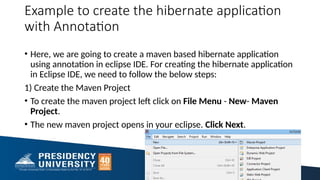 Example to create the hibernate application
with Annotation
• Here, we are going to create a maven based hibernate application
using annotation in eclipse IDE. For creating the hibernate application
in Eclipse IDE, we need to follow the below steps:
1) Create the Maven Project
• To create the maven project left click on File Menu - New- Maven
Project.
• The new maven project opens in your eclipse. Click Next.
36
 