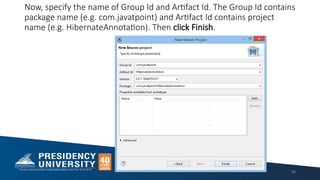 Now, specify the name of Group Id and Artifact Id. The Group Id contains
package name (e.g. com.javatpoint) and Artifact Id contains project
name (e.g. HibernateAnnotation). Then click Finish.
39
 