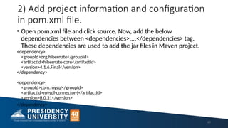 2) Add project information and configuration
in pom.xml file.
• Open pom.xml file and click source. Now, add the below
dependencies between <dependencies>....</dependencies> tag.
These dependencies are used to add the jar files in Maven project.
<dependency>
<groupId>org.hibernate</groupId>
<artifactId>hibernate-core</artifactId>
<version>4.1.6.Final</version>
</dependency>
<dependency>
<groupId>com.mysql</groupId>
<artifactId>mysql-connector-j</artifactId>
<version>8.0.31</version>
</dependency>
40
 