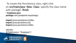 To create the Persistence class, right click
on src/main/java- New- Class- specify the class name
with package- finish.
• Employee.java
package com.javatpoint.mypackage;
import javax.persistence.Entity;
import javax.persistence.Id;
import javax.persistence.Table;
@Entity
@Table(name= “Employee")
public class Employee {
@Id
private int id;
42
 