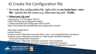 4) Create the Configuration file
• To create the configuration file, right click on src/main/java - new -
file - specify the file name (e.g. hibernate.cfg.xml) - Finish.
• hibernate.cfg.xml
<?xml version="1.0" encoding="utf-8"?>
<!DOCTYPE hibernate-configuration PUBLIC
"-//Hibernate/Hibernate Configuration DTD 3.0//EN"
"http://www.hibernate.org/dtd/hibernate-configuration-3.0.dtd">
<hibernate-configuration>
<session-factory>
<property name="hibernate.connection.driver_class">com.mysql.jdbc.Driver</property>
<property name="hibernate.connection.url">jdbc:mysql://localhost:3306/god?
characterEncoding=latin1</property>
<property name="hibernate.connection.username">root</property>
<property name="hibernate.connection.password">admin123</property>
<property name="hibernate.dialect">org.hibernate.dialect.MySQLDialect</property>
<property name="show_sql">true</property>
<property name="format_sql">true</property>
<property name="hbm2ddl.auto">update </property> 43
 