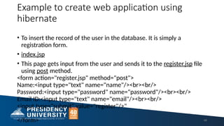 Example to create web application using
hibernate
• To insert the record of the user in the database. It is simply a
registration form.
• index.jsp
• This page gets input from the user and sends it to the register.jsp file
using post method.
<form action="register.jsp" method="post">
Name:<input type="text" name="name"/><br><br/>
Password:<input type="password" name="password"/><br><br/>
Email ID:<input type="text" name="email"/><br><br/>
<input type="submit" value="register"/>"
</form> 48
 
