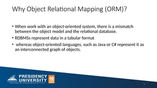 Why Object Relational Mapping (ORM)?
• When work with an object-oriented system, there is a mismatch
between the object model and the relational database.
• RDBMSs represent data in a tabular format
• whereas object-oriented languages, such as Java or C# represent it as
an interconnected graph of objects.
5
 