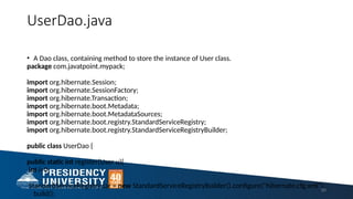 UserDao.java
• A Dao class, containing method to store the instance of User class.
package com.javatpoint.mypack;
import org.hibernate.Session;
import org.hibernate.SessionFactory;
import org.hibernate.Transaction;
import org.hibernate.boot.Metadata;
import org.hibernate.boot.MetadataSources;
import org.hibernate.boot.registry.StandardServiceRegistry;
import org.hibernate.boot.registry.StandardServiceRegistryBuilder;
public class UserDao {
public static int register(User u){
int i=0;
StandardServiceRegistry ssr = new StandardServiceRegistryBuilder().configure("hibernate.cfg.xml").
build();
50
 