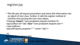 register.jsp
• This file gets all request parameters and stores this information into
an object of User class. Further, it calls the register method of
UserDao class passing the User class object.
<%@page import="com.javatpoint.mypack.UserDao"%>
<jsp:useBean id="obj" class="com.javatpoint.mypack.User">
</jsp:useBean>
<jsp:setProperty property="*" name="obj"/>
<%
int i=UserDao.register(obj);
if(i>0)
out.print("You are successfully registered");
51
 