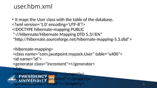 user.hbm.xml
• It maps the User class with the table of the database.
<?xml version='1.0' encoding='UTF-8'?>
<!DOCTYPE hibernate-mapping PUBLIC
"-//Hibernate/Hibernate Mapping DTD 5.3//EN"
"http://hibernate.sourceforge.net/hibernate-mapping-5.3.dtd">
<hibernate-mapping>
<class name="com.javatpoint.mypack.User" table="u400">
<id name="id">
<generator class="increment"></generator>
</id>
<property name="name"></property>
<property name="password"></property>
<property name="email"></property> 52
 