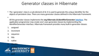 Generator classes in Hibernate
• The <generator> class is a sub-element of id. It is used to generate the unique identifier for the
objects of persistent class. There are many generator classes defined in the Hibernate Framework.
•
All the generator classes implements the org.hibernate.id.IdentifierGenerator interface. The
application programmer may create one's own generator classes by implementing the
IdentifierGenerator interface. Hibernate framework provides many built-in generator classes:
1. assigned
2. increment
3. sequence
4. hilo
5. native
6. identity
7. seqhilo
8. uuid
9. guid 56
 