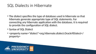 SQL Dialects in Hibernate
• The dialect specifies the type of database used in hibernate so that
hibernate generate appropriate type of SQL statements. For
connecting any hibernate application with the database, it is required
to provide the configuration of SQL dialect.
• Syntax of SQL Dialect
• <property name="dialect">org.hibernate.dialect.Oracle9Dialect</
property>
57
 