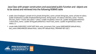 Java Class with proper constructors and associated public function and objects are
to be stored and retrieved into the following RDBMS table
• public class Employee { private int id; private String first_name; private String last_name; private int salary;
public Employee() {} public Employee(String fname, String lname, int salary) { this.first_name = fname;
this.last_name = lname; this.salary = salary; } public int getId() { return id; } public String getFirstName()
{ return first_name; } public String getLastName() { return last_name; } public int getSalary() { return
salary; } }
• create table EMPLOYEE ( id INT NOT NULL auto_increment, first_name VARCHAR(20) default NULL,
last_name VARCHAR(20) default NULL, salary INT default NULL, PRIMARY KEY (id) );
6
 