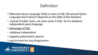 Definition
• Hibernate Query Language (HQL) is same as SQL (Structured Query
Language) but it doesn't depends on the table of the database.
• Instead of table name, use class name in HQL. So it is database
independent query language.
• Advantage of HQL
• database independent
• supports polymorphic queries
• easy to learn for Java Programmer
60
 
