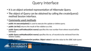 Query Interface
• It is an object oriented representation of Hibernate Query.
• The object of Query can be obtained by calling the createQuery()
method Session interface.
• Commonly used methods
• public int executeUpdate() is used to execute the update or delete query.
• public List list() returns the result of the ralation as a list.
• public Query setFirstResult(int rowno) specifies the row number from where record will be
retrieved.
• public Query setMaxResult(int rowno) specifies the no. of records to be retrieved from the
relation (table).
• public Query setParameter(int position, Object value) it sets the value to the JDBC style query
parameter.
• public Query setParameter(String name, Object value) it sets the value to a named query
parameter.
61
 