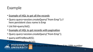 Example
• Example of HQL to get all the records
• Query query=session.createQuery("from Emp");//
here persistent class name is Emp
• List list=query.list();
• Example of HQL to get records with pagination
• Query query=session.createQuery("from Emp");
• query.setFirstResult(5);
• query.setMaxResult(10);
• List list=query.list();//will return the records from 5 to 10th number
62
 