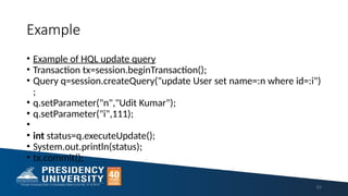 Example
63
• Example of HQL update query
• Transaction tx=session.beginTransaction();
• Query q=session.createQuery("update User set name=:n where id=:i")
;
• q.setParameter("n","Udit Kumar");
• q.setParameter("i",111);
•
• int status=q.executeUpdate();
• System.out.println(status);
• tx.commit();
 