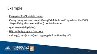 Example
• Example of HQL delete query
• Query query=session.createQuery("delete from Emp where id=100");
//specifying class name (Emp) not tablename
• query.executeUpdate();
• HQL with Aggregate functions
• call avg(), min(), max() etc. aggregate functions by HQL.
64
 