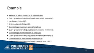 Example
• Example to get total salary of all the employees
• Query q=session.createQuery("select sum(salary) from Emp");
• List<Integer> list=q.list();
• System.out.println(list.get(0));
• Example to get maximum salary of employee
• Query q=session.createQuery("select max(salary) from Emp");
• Example to get minimum salary of employee
• Query q=session.createQuery("select min(salary) from Emp");
• Example to count total number of employee ID
• Query q=session.createQuery("select count(id) from Emp");
• Example to get average salary of each employees
• Query q=session.createQuery("select avg(salary) from Emp");
65
 