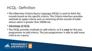 HCQL- Definition
• The Hibernate Criteria Query Language (HCQL) is used to fetch the
records based on the specific criteria. The Criteria interface provides
methods to apply criteria such as retreiving all the records of table
whose salary is greater than 50000 etc.
• Advantage of HCQL
• The HCQL provides methods to add criteria, so it is easy for the java
programmer to add criteria. The java programmer is able to add many
criteria on a query.
67
 