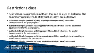 Restrictions class
• Restrictions class provides methods that can be used as Criterion. The
commonly used methods of Restrictions class are as follows:
• public static SimpleExpression lt(String propertyName,Object value) sets the less
than constraint to the given property.
• public static SimpleExpression le(String propertyName,Object value) sets the less than or
equal constraint to the given property.
• public static SimpleExpression gt(String propertyName,Object value) sets the greater
than constraint to the given property.
• public static SimpleExpression ge(String propertyName,Object value) sets the greater than or
equal than constraint to the given property.
• public static SimpleExpression ne(String propertyName,Object value) sets the not
equal constraint to the given property.
• public static SimpleExpression eq(String propertyName,Object value) sets the equal constraint
to the given property.
• public static Criterion between(String propertyName, Object low, Object high) sets
69
 