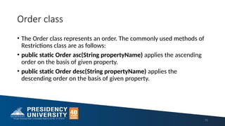 Order class
• The Order class represents an order. The commonly used methods of
Restrictions class are as follows:
• public static Order asc(String propertyName) applies the ascending
order on the basis of given property.
• public static Order desc(String propertyName) applies the
descending order on the basis of given property.
70
 