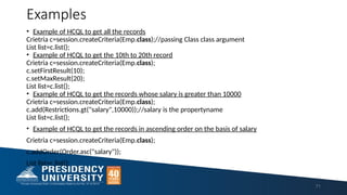 Examples
• Example of HCQL to get all the records
Crietria c=session.createCriteria(Emp.class);//passing Class class argument
List list=c.list();
• Example of HCQL to get the 10th to 20th record
Crietria c=session.createCriteria(Emp.class);
c.setFirstResult(10);
c.setMaxResult(20);
List list=c.list();
• Example of HCQL to get the records whose salary is greater than 10000
Crietria c=session.createCriteria(Emp.class);
c.add(Restrictions.gt("salary",10000));//salary is the propertyname
List list=c.list();
• Example of HCQL to get the records in ascending order on the basis of salary
Crietria c=session.createCriteria(Emp.class);
c.addOrder(Order.asc("salary"));
List list=c.list();
71
 