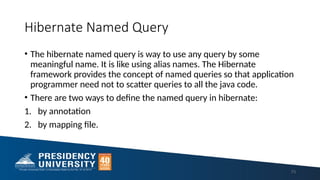 Hibernate Named Query
• The hibernate named query is way to use any query by some
meaningful name. It is like using alias names. The Hibernate
framework provides the concept of named queries so that application
programmer need not to scatter queries to all the java code.
• There are two ways to define the named query in hibernate:
1. by annotation
2. by mapping file.
73
 