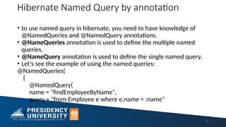 Hibernate Named Query by annotation
• to use named query in hibernate, you need to have knowledge of
@NamedQueries and @NamedQuery annotations.
• @NameQueries annotation is used to define the multiple named
queries.
• @NameQuery annotation is used to define the single named query.
• Let's see the example of using the named queries:
@NamedQueries(
{
@NamedQuery(
name = "findEmployeeByName",
query = "from Employee e where e.name = :name"
)
}
) 74
 