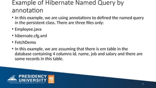 Example of Hibernate Named Query by
annotation
• In this example, we are using annotations to defined the named query
in the persistent class. There are three files only:
• Employee.java
• hibernate.cfg.xml
• FetchDemo
• In this example, we are assuming that there is em table in the
database containing 4 columns id, name, job and salary and there are
some records in this table.
75
 