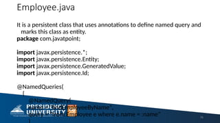 Employee.java
It is a persistent class that uses annotations to define named query and
marks this class as entity.
package com.javatpoint;
import javax.persistence.*;
import javax.persistence.Entity;
import javax.persistence.GeneratedValue;
import javax.persistence.Id;
@NamedQueries(
{
@NamedQuery(
name = "findEmployeeByName",
query = "from Employee e where e.name = :name" 76
 